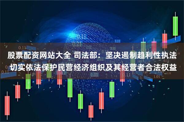股票配资网站大全 司法部:坚决遏制趋利性执法 切实依法保护民营经济组织及其经营者合法权益
