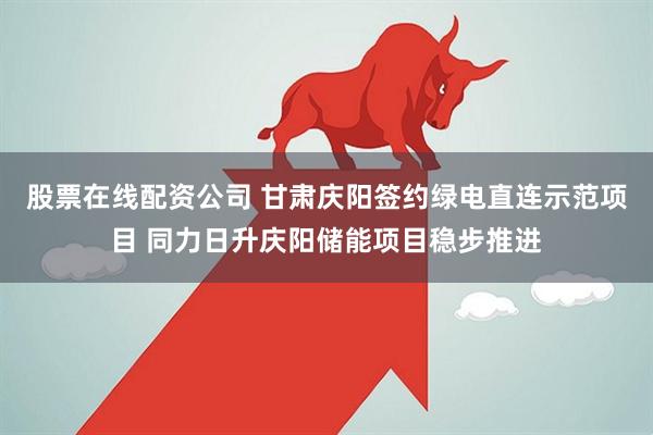 股票在线配资公司 甘肃庆阳签约绿电直连示范项目 同力日升庆阳储能项目稳步推进