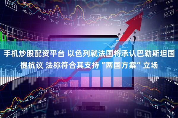 手机炒股配资平台 以色列就法国将承认巴勒斯坦国提抗议 法称符合其支持“两国方案”立场