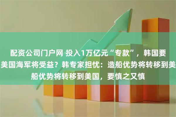 配资公司门户网 投入1万亿元“专款”，韩国要帮美国造船了！美国海军将受益？韩专家担忧：造船优势将转移到美国，要慎之又慎