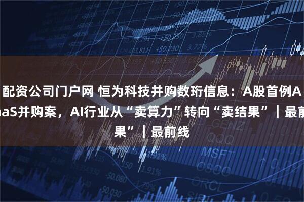 配资公司门户网 恒为科技并购数珩信息：A股首例AIRaaS并购案，AI行业从“卖算力”转向“卖结果”｜最前线