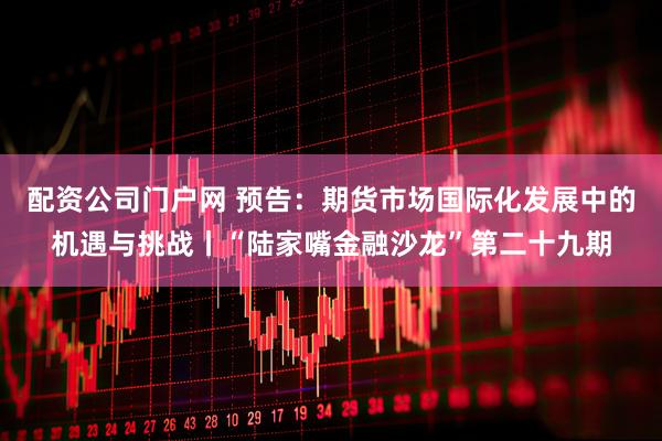 配资公司门户网 预告：期货市场国际化发展中的机遇与挑战丨“陆家嘴金融沙龙”第二十九期