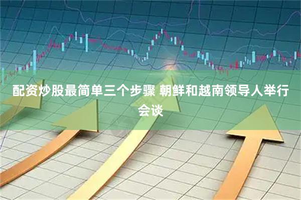 配资炒股最简单三个步骤 朝鲜和越南领导人举行会谈