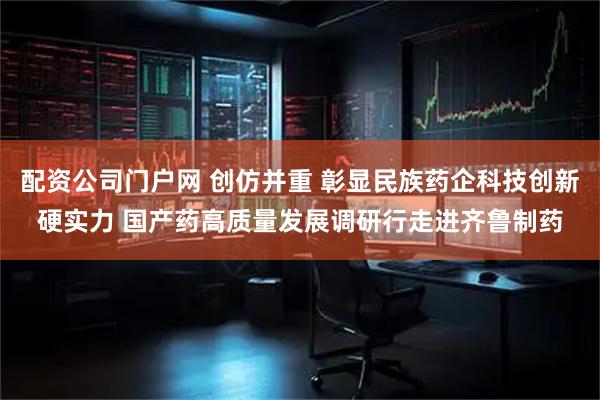 配资公司门户网 创仿并重 彰显民族药企科技创新硬实力 国产药高质量发展调研行走进齐鲁制药