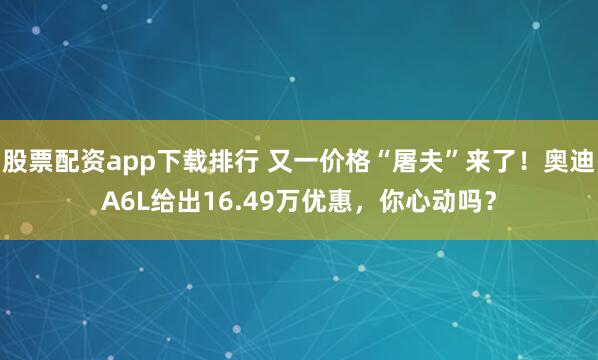 股票配资app下载排行 又一价格“屠夫”来了！奥迪A6L给出16.49万优惠，你心动吗？