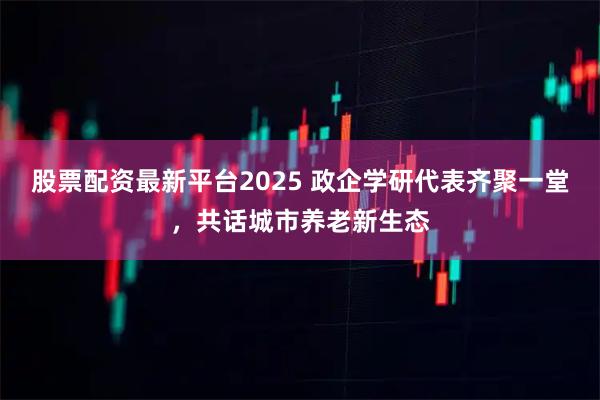 股票配资最新平台2025 政企学研代表齐聚一堂，共话城市养老新生态