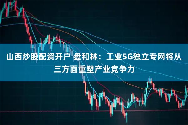 山西炒股配资开户 盘和林：工业5G独立专网将从三方面重塑产业竞争力