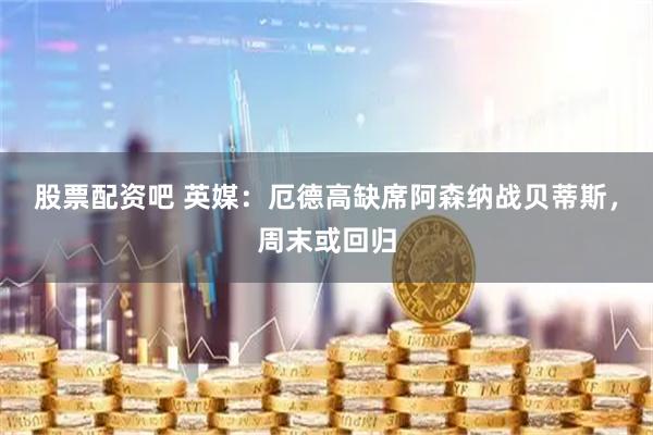 股票配资吧 英媒：厄德高缺席阿森纳战贝蒂斯，周末或回归